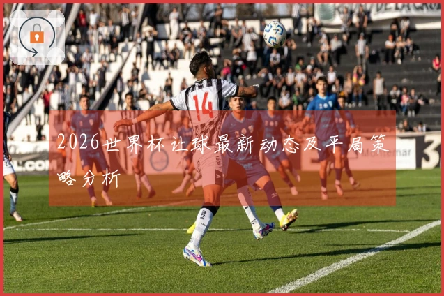 2026世界杯让球最新动态及平局策略分析