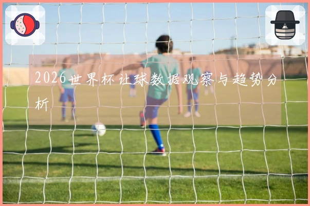 2026世界杯让球数据观察与趋势分析