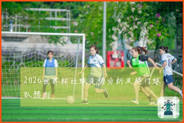 2026世界杯让球走势分析及热门球队预测